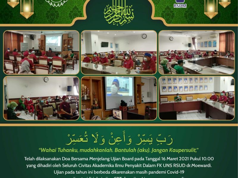 edaksi Doa Bersama Telah dilaksanakan Doa Bersama Menjelang Ujian Board pada Tanggal 16 Maret 2021 Pukul 10.00 yang dihadiri oleh Seluruh Civitas Akademika Ilmu Penyakit Dalam FK UNS RSUD dr.Moewardi. Ujian pada tahun ini berbeda dikarenakan masih pandemi Covid-19 yang mana ujian teridiri dari ujian CBT dan ujian Lisan yang secara online. Ujian board akan dilaksanakan pada tanggak 28-29 Maret 2021.